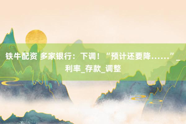 铁牛配资 多家银行：下调！“预计还要降……”_利率_存款_调整