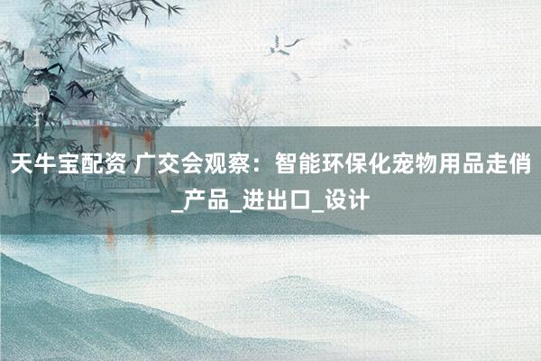 天牛宝配资 广交会观察：智能环保化宠物用品走俏_产品_进出口_设计