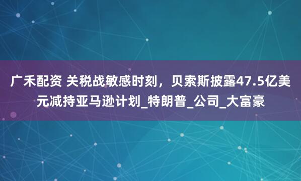 广禾配资 关税战敏感时刻，贝索斯披露47.5亿美元减持亚马逊计划_特朗普_公司_大富豪