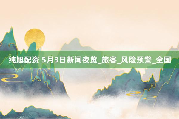 纯旭配资 5月3日新闻夜览_旅客_风险预警_全国