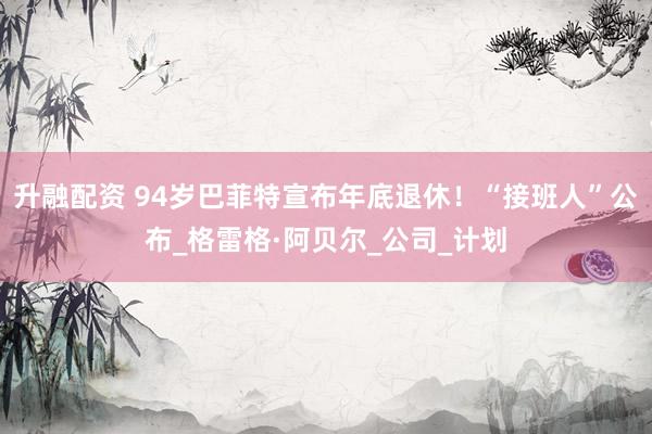 升融配资 94岁巴菲特宣布年底退休！“接班人”公布_格雷格·阿贝尔_公司_计划