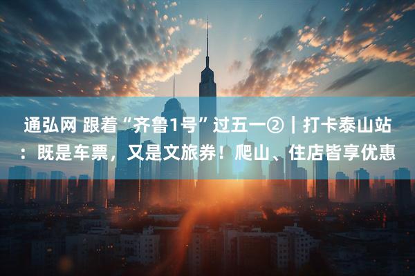 通弘网 跟着“齐鲁1号”过五一②｜打卡泰山站：既是车票，又是文旅券！爬山、住店皆享优惠