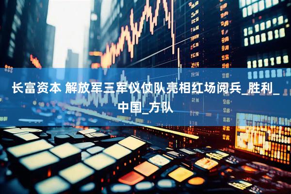 长富资本 解放军三军仪仗队亮相红场阅兵_胜利_中国_方队