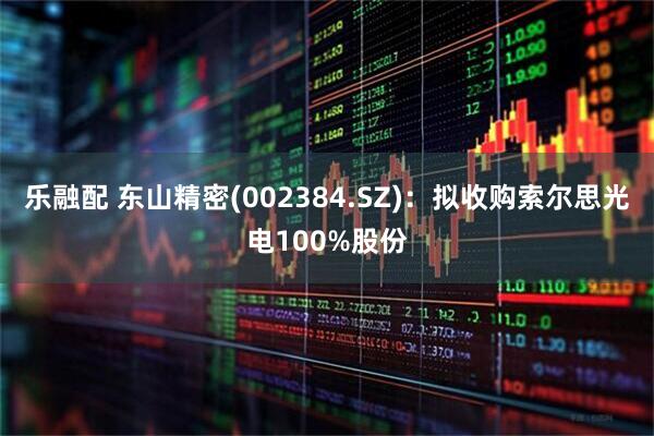 乐融配 东山精密(002384.SZ)：拟收购索尔思光电100%股份