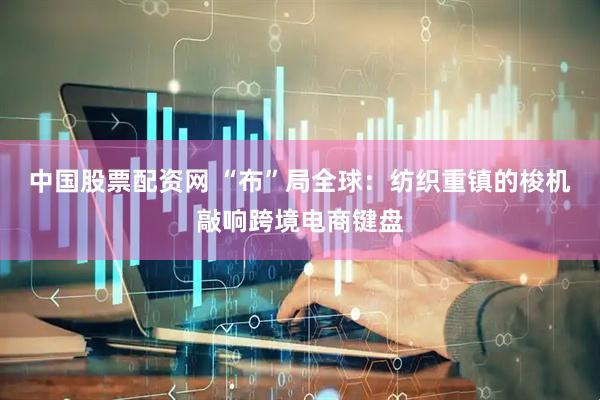 中国股票配资网 “布”局全球：纺织重镇的梭机敲响跨境电商键盘
