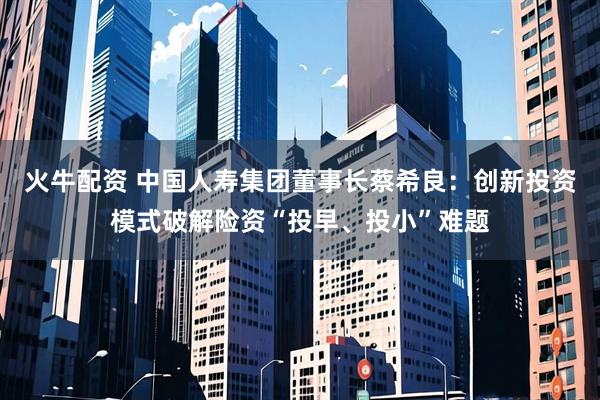 火牛配资 中国人寿集团董事长蔡希良：创新投资模式破解险资“投早、投小”难题