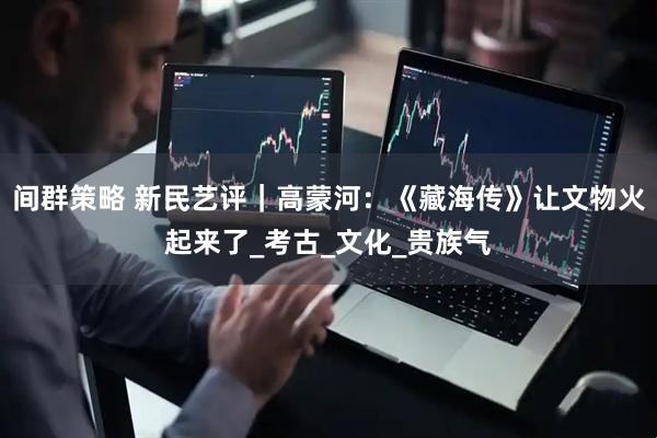 间群策略 新民艺评｜高蒙河：《藏海传》让文物火起来了_考古_文化_贵族气