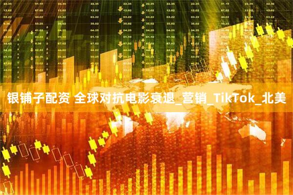 银铺子配资 全球对抗电影衰退_营销_TikTok_北美