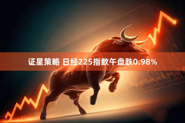 证星策略 日经225指数午盘跌0.98%