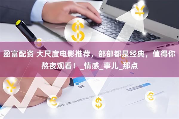 盈富配资 大尺度电影推荐，部部都是经典，值得你熬夜观看！_情感_事儿_那点
