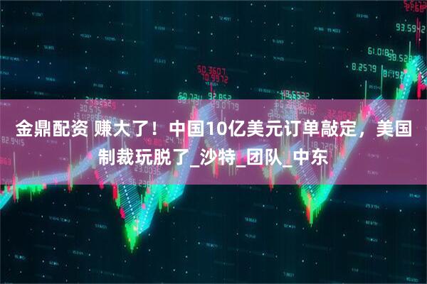 金鼎配资 赚大了！中国10亿美元订单敲定，美国制裁玩脱了_沙特_团队_中东