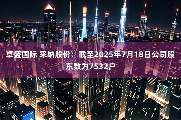 卓盛国际 采纳股份：截至2025年7月18日公司股东数为7532户