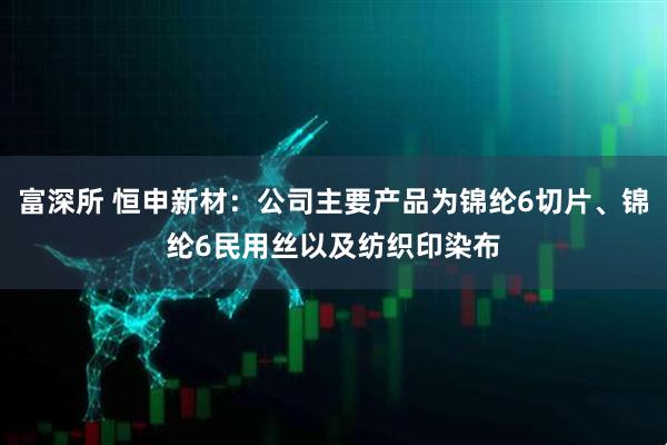 富深所 恒申新材：公司主要产品为锦纶6切片、锦纶6民用丝以及纺织印染布
