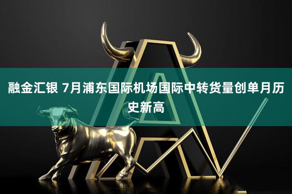融金汇银 7月浦东国际机场国际中转货量创单月历史新高
