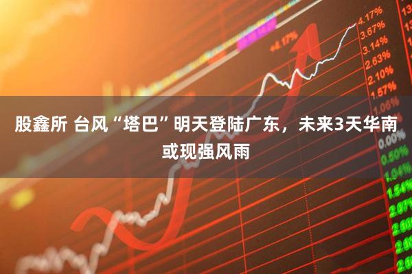 股鑫所 台风“塔巴”明天登陆广东，未来3天华南或现强风雨