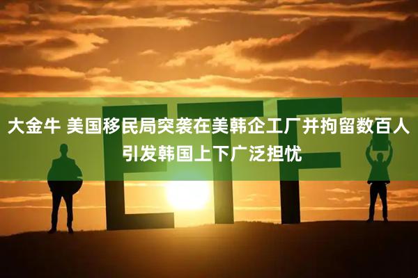 大金牛 美国移民局突袭在美韩企工厂并拘留数百人 引发韩国上下广泛担忧