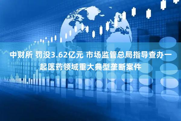 中财所 罚没3.62亿元 市场监管总局指导查办一起医药领域重大典型垄断案件