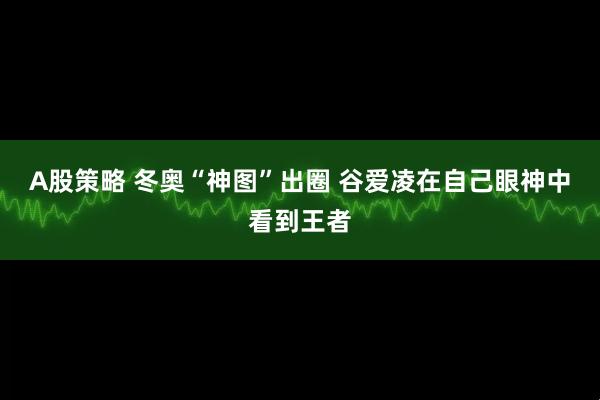 A股策略 冬奥“神图”出圈 谷爱凌在自己眼神中看到王者