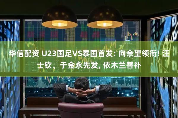 华信配资 U23国足VS泰国首发: 向余望领衔! 汪士钦、于金永先发, 依木兰替补