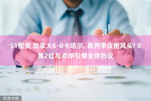 51配资 加拿大6-0卡塔尔, 裁判争议抢风头! 8黄2红与点球引爆全球热议
