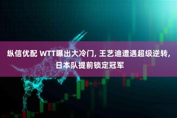 纵信优配 WTT曝出大冷门, 王艺迪遭遇超级逆转, 日本队提前锁定冠军