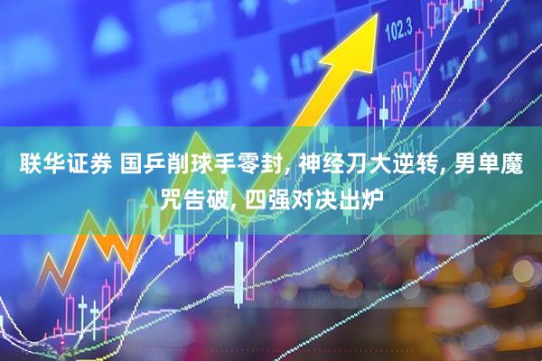 联华证券 国乒削球手零封, 神经刀大逆转, 男单魔咒告破, 四强对决出炉